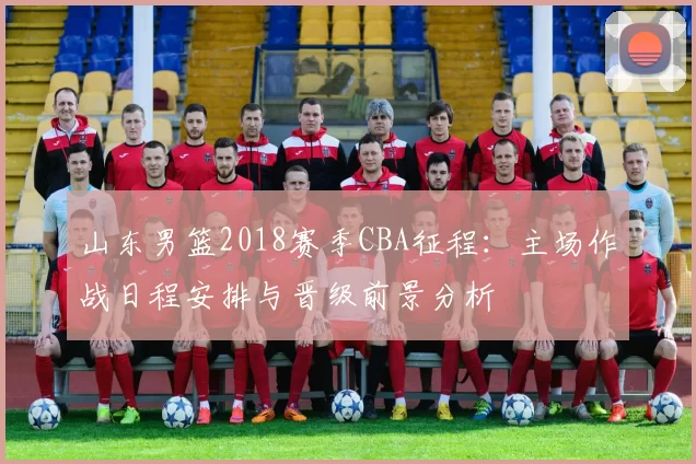 山东男篮2018赛季CBA征程：主场作战日程安排与晋级前景分析