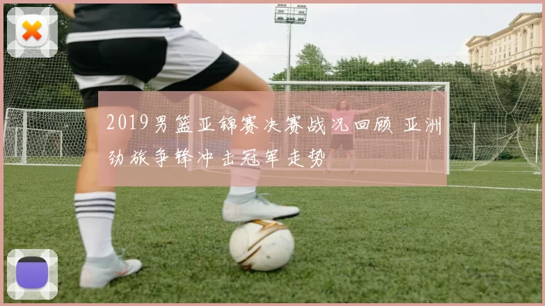 2019男篮亚锦赛决赛战况回顾 亚洲劲旅争锋冲击冠军走势