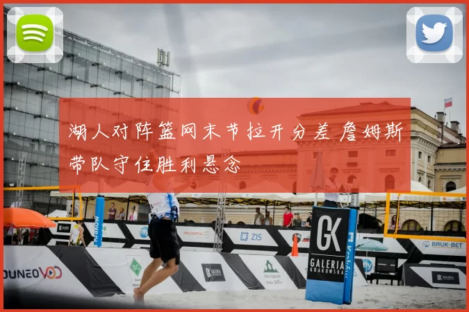 湖人对阵篮网末节拉开分差 詹姆斯带队守住胜利悬念