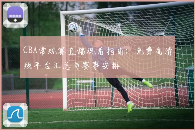 CBA常规赛直播观看指南:免费高清线平台汇总与赛事安排