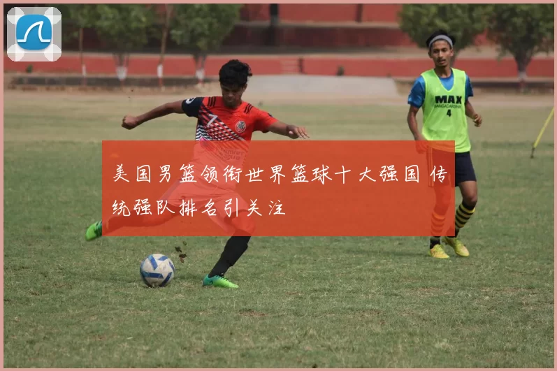 美国男篮领衔世界篮球十大强国 传统强队排名引关注