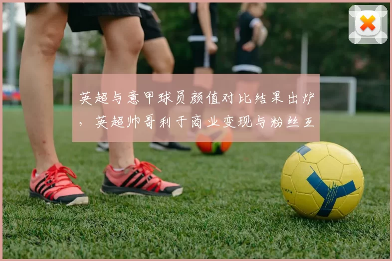 英超与意甲球员颜值对比结果出炉，英超帅哥利于商业变现与粉丝互动