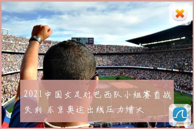 2021中国女足对巴西队小组赛首战失利 东京奥运出线压力增大