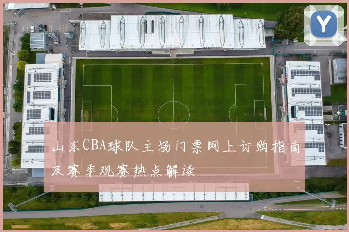山东CBA球队主场门票网上订购指南及赛季观赛热点解读