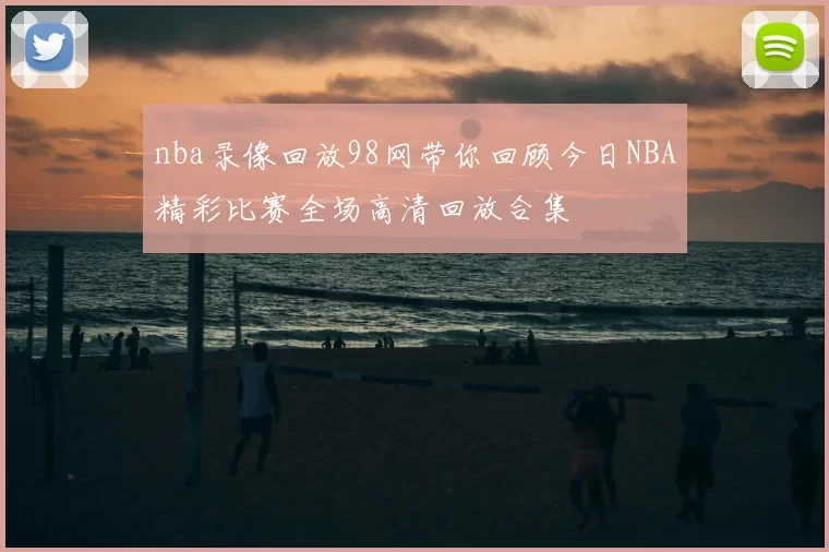 nba录像回放98网带你回顾今日NBA精彩比赛全场高清回放合集