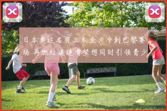 日本奥运名将三木全力冲刺巴黎赛场 再燃短道速滑梦想同时引领青少年期待