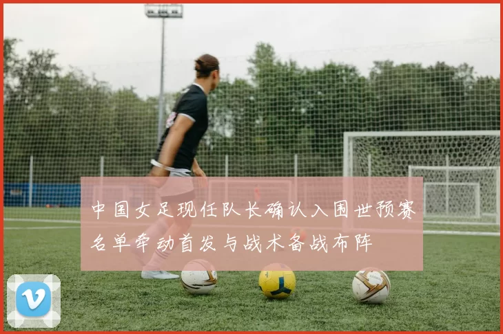 中国女足现任队长确认入围世预赛名单牵动首发与战术备战布阵